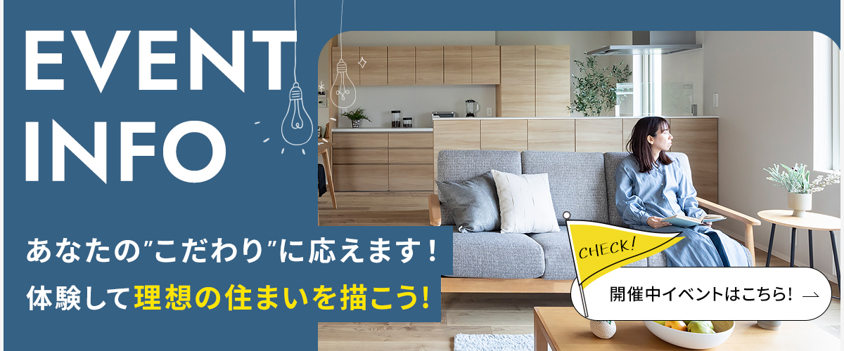 EVENT INFO あなたに合った住まいや暮らしを完全プロデュース！　開催中のイベントはこちらから！